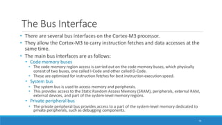 The Bus Interface
79
• There are several bus interfaces on the Cortex-M3 processor.
• They allow the Cortex-M3 to carry instruction fetches and data accesses at the
same time.
• The main bus interfaces are as follows:
• Code memory buses
• The code memory region access is carried out on the code memory buses, which physically
consist of two buses, one called I-Code and other called D-Code.
• These are optimized for instruction fetches for best instruction execution speed.
• System bus
• The system bus is used to access memory and peripherals.
• This provides access to the Static Random Access Memory (SRAM), peripherals, external RAM,
external devices, and part of the system-level memory regions.
• Private peripheral bus
• The private peripheral bus provides access to a part of the system-level memory dedicated to
private peripherals, such as debugging components.
 