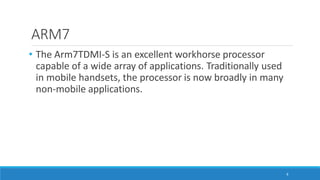 ARM7
8
• The Arm7TDMI-S is an excellent workhorse processor
capable of a wide array of applications. Traditionally used
in mobile handsets, the processor is now broadly in many
non-mobile applications.
 