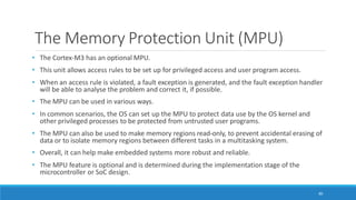 The Memory Protection Unit (MPU)
80
• The Cortex-M3 has an optional MPU.
• This unit allows access rules to be set up for privileged access and user program access.
• When an access rule is violated, a fault exception is generated, and the fault exception handler
will be able to analyse the problem and correct it, if possible.
• The MPU can be used in various ways.
• In common scenarios, the OS can set up the MPU to protect data use by the OS kernel and
other privileged processes to be protected from untrusted user programs.
• The MPU can also be used to make memory regions read-only, to prevent accidental erasing of
data or to isolate memory regions between different tasks in a multitasking system.
• Overall, it can help make embedded systems more robust and reliable.
• The MPU feature is optional and is determined during the implementation stage of the
microcontroller or SoC design.
 