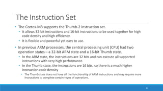The Instruction Set
81
• The Cortex-M3 supports the Thumb-2 instruction set.
• It allows 32-bit instructions and 16-bit instructions to be used together for high
code density and high efficiency.
• It is flexible and powerful yet easy to use.
• In previous ARM processors, the central processing unit (CPU) had two
operation states – a 32-bit ARM state and a 16-bit Thumb state.
• In the ARM state, the instructions are 32 bits and can execute all supported
instructions with very high performance.
• In the Thumb state, the instructions are 16 bits, so there is a much higher
instruction code density
• The Thumb state does not have all the functionality of ARM instructions and may require more
instructions to complete certain types of operations.
 