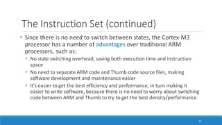 The Instruction Set (continued)
84
• Since there is no need to switch between states, the Cortex-M3
processor has a number of advantages over traditional ARM
processors, such as:
• No state switching overhead, saving both execution time and instruction
space
• No need to separate ARM code and Thumb code source files, making
software development and maintenance easier
• It’s easier to get the best efficiency and performance, in turn making it
easier to write software, because there is no need to worry about switching
code between ARM and Thumb to try to get the best density/performance
 