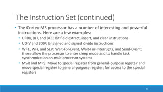 The Instruction Set (continued)
85
• The Cortex-M3 processor has a number of interesting and powerful
instructions. Here are a few examples:
• UFBX, BFI, and BFC: Bit field extract, insert, and clear instructions
• UDIV and SDIV: Unsigned and signed divide instructions
• WFE, WFI, and SEV: Wait-For-Event, Wait-For-Interrupts, and Send-Event;
these allow the processor to enter sleep mode and to handle task
synchronization on multiprocessor systems
• MSR and MRS: Move to special register from general-purpose register and
move special register to general-purpose register; for access to the special
registers
 