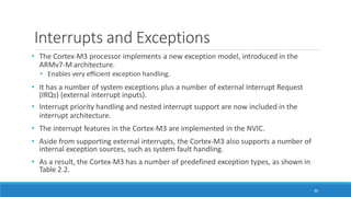 Interrupts and Exceptions
86
• The Cortex-M3 processor implements a new exception model, introduced in the
ARMv7-M architecture.
• Enables very efficient exception handling.
• It has a number of system exceptions plus a number of external Interrupt Request
(IRQs) (external interrupt inputs).
• Interrupt priority handling and nested interrupt support are now included in the
interrupt architecture.
• The interrupt features in the Cortex-M3 are implemented in the NVIC.
• Aside from supporting external interrupts, the Cortex-M3 also supports a number of
internal exception sources, such as system fault handling.
• As a result, the Cortex-M3 has a number of predefined exception types, as shown in
Table 2.2.
 