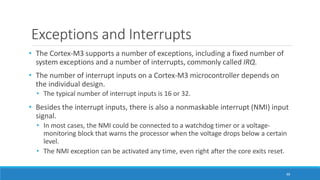 Exceptions and Interrupts
88
• The Cortex-M3 supports a number of exceptions, including a fixed number of
system exceptions and a number of interrupts, commonly called IRQ.
• The number of interrupt inputs on a Cortex-M3 microcontroller depends on
the individual design.
• The typical number of interrupt inputs is 16 or 32.
• Besides the interrupt inputs, there is also a nonmaskable interrupt (NMI) input
signal.
• In most cases, the NMI could be connected to a watchdog timer or a voltage-
monitoring block that warns the processor when the voltage drops below a certain
level.
• The NMI exception can be activated any time, even right after the core exits reset.
 
