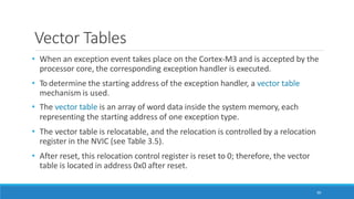 Vector Tables
90
• When an exception event takes place on the Cortex-M3 and is accepted by the
processor core, the corresponding exception handler is executed.
• To determine the starting address of the exception handler, a vector table
mechanism is used.
• The vector table is an array of word data inside the system memory, each
representing the starting address of one exception type.
• The vector table is relocatable, and the relocation is controlled by a relocation
register in the NVIC (see Table 3.5).
• After reset, this relocation control register is reset to 0; therefore, the vector
table is located in address 0x0 after reset.
 