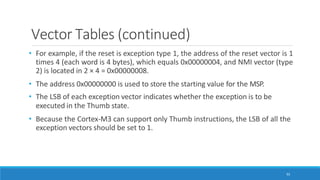 Vector Tables (continued)
92
• For example, if the reset is exception type 1, the address of the reset vector is 1
times 4 (each word is 4 bytes), which equals 0x00000004, and NMI vector (type
2) is located in 2 × 4 = 0x00000008.
• The address 0x00000000 is used to store the starting value for the MSP.
• The LSB of each exception vector indicates whether the exception is to be
executed in the Thumb state.
• Because the Cortex-M3 can support only Thumb instructions, the LSB of all the
exception vectors should be set to 1.
 