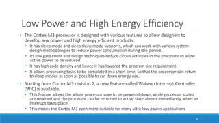 Low Power and High Energy Efficiency
93
• The Cortex-M3 processor is designed with various features to allow designers to
develop low power and high energy efficient products.
• It has sleep mode and deep sleep mode supports, which can work with various system-
design methodologies to reduce power consumption during idle period.
• Its low gate count and design techniques reduce circuit activities in the processor to allow
active power to be reduced.
• It has high code density and hence it has lowered the program size requirement.
• It allows processing tasks to be completed in a short time, so that the processor can return
to sleep modes as soon as possible to cut down energy use.
• Starting from Cortex-M3 revision 2, a new feature called Wakeup Interrupt Controller
(WIC) is available.
• This feature allows the whole processor core to be powered down, while processor states
are retained and the processor can be returned to active state almost immediately when an
interrupt takes place.
• This makes the Cortex-M3 even more suitable for many ultra-low power applications
 