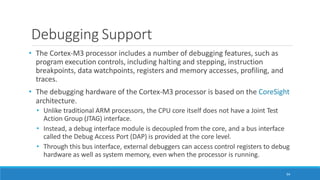 Debugging Support
94
• The Cortex-M3 processor includes a number of debugging features, such as
program execution controls, including halting and stepping, instruction
breakpoints, data watchpoints, registers and memory accesses, profiling, and
traces.
• The debugging hardware of the Cortex-M3 processor is based on the CoreSight
architecture.
• Unlike traditional ARM processors, the CPU core itself does not have a Joint Test
Action Group (JTAG) interface.
• Instead, a debug interface module is decoupled from the core, and a bus interface
called the Debug Access Port (DAP) is provided at the core level.
• Through this bus interface, external debuggers can access control registers to debug
hardware as well as system memory, even when the processor is running.
 