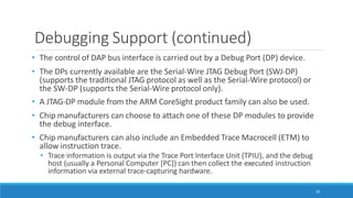 Debugging Support (continued)
95
• The control of DAP bus interface is carried out by a Debug Port (DP) device.
• The DPs currently available are the Serial-Wire JTAG Debug Port (SWJ-DP)
(supports the traditional JTAG protocol as well as the Serial-Wire protocol) or
the SW-DP (supports the Serial-Wire protocol only).
• A JTAG-DP module from the ARM CoreSight product family can also be used.
• Chip manufacturers can choose to attach one of these DP modules to provide
the debug interface.
• Chip manufacturers can also include an Embedded Trace Macrocell (ETM) to
allow instruction trace.
• Trace information is output via the Trace Port Interface Unit (TPIU), and the debug
host (usually a Personal Computer [PC]) can then collect the executed instruction
information via external trace-capturing hardware.
 
