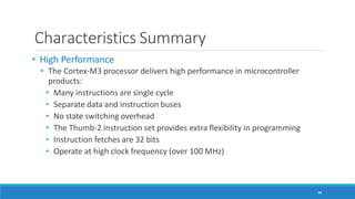 Characteristics Summary
98
• High Performance
• The Cortex-M3 processor delivers high performance in microcontroller
products:
• Many instructions are single cycle
• Separate data and instruction buses
• No state switching overhead
• The Thumb-2 instruction set provides extra flexibility in programming
• Instruction fetches are 32 bits
• Operate at high clock frequency (over 100 MHz)
 