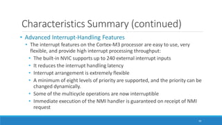 Characteristics Summary (continued)
99
• Advanced Interrupt-Handling Features
• The interrupt features on the Cortex-M3 processor are easy to use, very
flexible, and provide high interrupt processing throughput:
• The built-in NVIC supports up to 240 external interrupt inputs
• It reduces the interrupt handling latency
• Interrupt arrangement is extremely flexible
• A minimum of eight levels of priority are supported, and the priority can be
changed dynamically.
• Some of the multicycle operations are now interruptible
• Immediate execution of the NMI handler is guaranteed on receipt of NMI
request
 