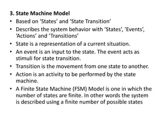 3. State Machine Model
• Based on ‘States’ and ‘State Transition’
• Describes the system behavior with ‘States’, ‘Events’,
‘Actions’ and ‘Transitions’
• State is a representation of a current situation.
• An event is an input to the state. The event acts as
stimuli for state transition.
• Transition is the movement from one state to another.
• Action is an activity to be performed by the state
machine.
• A Finite State Machine (FSM) Model is one in which the
number of states are finite. In other words the system
is described using a finite number of possible states
 