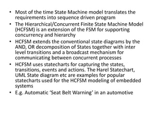 • Most of the time State Machine model translates the
requirements into sequence driven program
• The Hierarchical/Concurrent Finite State Machine Model
(HCFSM) is an extension of the FSM for supporting
concurrency and hierarchy
• HCFSM extends the conventional state diagrams by the
AND, OR decomposition of States together with inter
level transitions and a broadcast mechanism for
communicating between concurrent processes
• HCFSM uses statecharts for capturing the states,
transitions, events and actions. The Harel Statechart,
UML State diagram etc are examples for popular
statecharts used for the HCFSM modeling of embedded
systems
• E.g. Automatic ‘Seat Belt Warning’ in an automotive
 