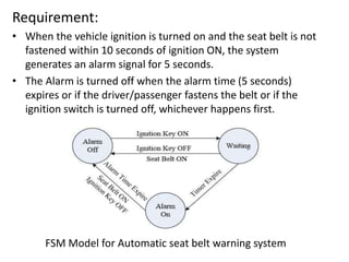 Requirement:
• When the vehicle ignition is turned on and the seat belt is not
fastened within 10 seconds of ignition ON, the system
generates an alarm signal for 5 seconds.
• The Alarm is turned off when the alarm time (5 seconds)
expires or if the driver/passenger fastens the belt or if the
ignition switch is turned off, whichever happens first.
FSM Model for Automatic seat belt warning system
 