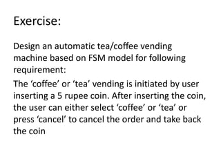 Exercise:
Design an automatic tea/coffee vending
machine based on FSM model for following
requirement:
The ‘coffee’ or ‘tea’ vending is initiated by user
inserting a 5 rupee coin. After inserting the coin,
the user can either select ‘coffee’ or ‘tea’ or
press ‘cancel’ to cancel the order and take back
the coin
 