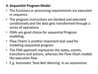 4. Sequential Program Model
• The functions or processing requirements are executed
in sequence
• The program instructions are iterated and executed
conditionally and the data gets transformed through a
series of operations
• FSMs are good choice for sequential Program
modeling.
• Flow Charts is another important tool used for
modeling sequential program
• The FSM approach represents the states, events,
transitions and actions, whereas the Flow Chart models
the execution flow
• E.g. Automatic ‘Seat Belt Warning’ in an automotive
 