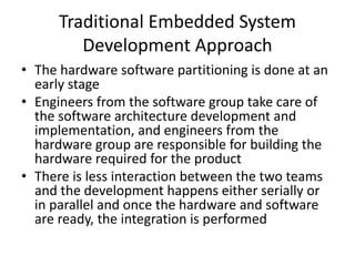 Traditional Embedded System
Development Approach
• The hardware software partitioning is done at an
early stage
• Engineers from the software group take care of
the software architecture development and
implementation, and engineers from the
hardware group are responsible for building the
hardware required for the product
• There is less interaction between the two teams
and the development happens either serially or
in parallel and once the hardware and software
are ready, the integration is performed
 