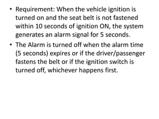 • Requirement: When the vehicle ignition is
turned on and the seat belt is not fastened
within 10 seconds of ignition ON, the system
generates an alarm signal for 5 seconds.
• The Alarm is turned off when the alarm time
(5 seconds) expires or if the driver/passenger
fastens the belt or if the ignition switch is
turned off, whichever happens first.
 