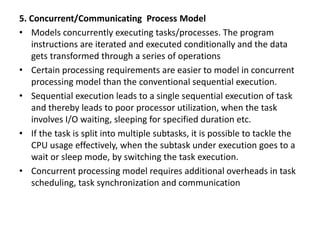 5. Concurrent/Communicating Process Model
• Models concurrently executing tasks/processes. The program
instructions are iterated and executed conditionally and the data
gets transformed through a series of operations
• Certain processing requirements are easier to model in concurrent
processing model than the conventional sequential execution.
• Sequential execution leads to a single sequential execution of task
and thereby leads to poor processor utilization, when the task
involves I/O waiting, sleeping for specified duration etc.
• If the task is split into multiple subtasks, it is possible to tackle the
CPU usage effectively, when the subtask under execution goes to a
wait or sleep mode, by switching the task execution.
• Concurrent processing model requires additional overheads in task
scheduling, task synchronization and communication
 