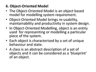 6. Object-Oriented Model
• The Object-Oriented Model is an object based
model for modelling system requirement.
• Object-Oriented Model brings re-usability,
maintainability and productivity in system design.
• In Object-Oriented Modelling, object is an entity
used for representing or modelling a particular
piece of the system.
• Each object is characterised by a set of unique
behaviour and state.
• A class is an abstract description of a set of
objects and it can be considered as a ‘blueprint’
of an object.
 