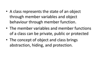 • A class represents the state of an object
through member variables and object
behaviour through member function.
• The member variables and member functions
of a class can be private, public or protected
• The concept of object and class brings
abstraction, hiding, and protection.
 