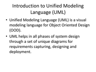 Introduction to Unified Modeling
Language (UML)
• Unified Modeling Language (UML) is a visual
modeling language for Object Oriented Design
(OOD).
• UML helps in all phases of system design
through a set of unique diagrams for
requirements capturing, designing and
deployment.
 