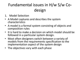 Fundamental issues in H/w S/w Co-
design
1. Model Selection
• A Model captures and describes the system
characteristics
• A model is a formal system consisting of objects and
composition rules
• It is hard to make a decision on which model should be
followed in a particular system design.
• Most often designers switch between a variety of
models from the requirements specification to the
implementation aspect of the system design
• The objectives vary with each phase
 