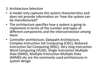 2. Architecture Selection
• A model only captures the system characteristics and
does not provide information on ‘how the system can
be manufactured?’
• The architecture specifies how a system is going to
implement in terms of the number and types of
different components and the interconnection among
them
• Controller architecture, Datapath Architecture,
Complex Instruction Set Computing (CISC), Reduced
Instruction Set Computing (RISC), Very long Instruction
Word Computing (VLIW), Single Instruction Multiple
Data (SIMD), Multiple Instruction Multiple Data
(MIMD) etc are the commonly used architectures in
system design
 