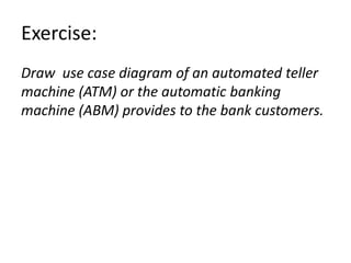 Exercise:
Draw use case diagram of an automated teller
machine (ATM) or the automatic banking
machine (ABM) provides to the bank customers.
 