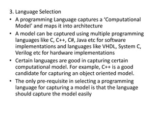 3. Language Selection
• A programming Language captures a ‘Computational
Model’ and maps it into architecture
• A model can be captured using multiple programming
languages like C, C++, C#, Java etc for software
implementations and languages like VHDL, System C,
Verilog etc for hardware implementations
• Certain languages are good in capturing certain
computational model. For example, C++ is a good
candidate for capturing an object oriented model.
• The only pre-requisite in selecting a programming
language for capturing a model is that the language
should capture the model easily
 
