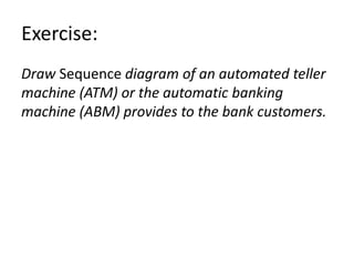 Exercise:
Draw Sequence diagram of an automated teller
machine (ATM) or the automatic banking
machine (ABM) provides to the bank customers.
 