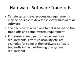 Hardware Software Trade-offs
• Certain system level processing requirements
may be possible to develop in either hardware or
software
• The decision on which one to opt is based on the
trade-offs and actual system requirement
• Processing speed, performance, memory
requirements, effort, re-usability etc. are
examples for some of the hardware software
trade-offs in the partitioning of a system
requirement
 