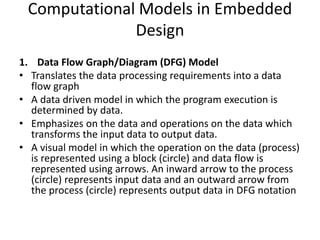 Computational Models in Embedded
Design
1. Data Flow Graph/Diagram (DFG) Model
• Translates the data processing requirements into a data
flow graph
• A data driven model in which the program execution is
determined by data.
• Emphasizes on the data and operations on the data which
transforms the input data to output data.
• A visual model in which the operation on the data (process)
is represented using a block (circle) and data flow is
represented using arrows. An inward arrow to the process
(circle) represents input data and an outward arrow from
the process (circle) represents output data in DFG notation
 