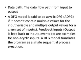 • Data path: The data flow path from input to
output
• A DFG model is said to be acyclic DFG (ADFG)
if it doesn’t contain multiple values for the
input variable and multiple output values for a
given set of input(s). Feedback inputs (Output
is feed back to Input), events etc are examples
for non-acyclic inputs. A DFG model translates
the program as a single sequential process
execution.
 