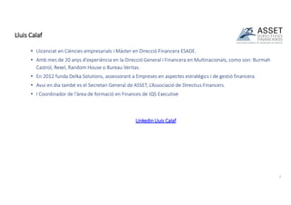 • Llicenciat en Ciències empresarials i Màster en Direcció Financera ESADE.
• Amb mes de 20 anys d'experiència en la Direcció General i Financera en Multinacionals, como son: Burmah
Castrol, Rexel, Random House o Bureau Veritas.
• En 2012 funda Delka Solutions, assessorant a Empreses en aspectes estratègics i de gestió financera.
• Avui en dia també es el Secretari General de ASSET, L’Associació de Directius Financers.
• I Coordinador de l'àrea de formació en Finances de IQS Executive
Linkedin Lluis Calaf
Lluis Calaf
2
 