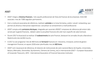 • ASSET integra a Directius financers, i tots aquells professionals de l'àrea de finances de les empreses. Amb 500
associats i mes de 7.000 seguidors permanents.
• Com a institució associativa de referència, realitzem activitats en el àrea formativa, anàlisi i estudi i networking, que
permet als directius intercanviar experiències i actualitzar-se constantment a nivell professional.
• ASSET compta amb comissions tècniques, integrades per associats d’ASSET i empreses de referencia del entorn dels
serveis per la gestió financera, debatin sobre la actualitat financera dins del marc específic de cada Comissió.
• Durant 2017 la Associació va realitzar 29 esdeveniments de caire financer, destacant les Jornades Anuals a Barcelona i
Madrid amb més de 850 inscrits.
• A 2017 es van programar més de 400 hores de formació financera en: tresoreria, innovació, control de gestió i
management financer, en aquest 2018 estan planificades mes de 600 hores.
• ASSET com L’associació de referencia, té relacions de institucionals de caire nacional (Banco de España, Universitats,
Bolsas y Mercados, Generalitat, Ajuntaments, Càmeres de Comerç, etc) e internacionals (EACT – European Association
of Corporate Treasurers, IAFEI - International Association of Financial Executives Institutes)
ASSET
3
 