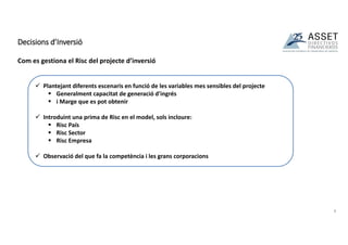 Com es gestiona el Risc del projecte d’inversió
Decisions d’Inversió
8
 Plantejant diferents escenaris en funció de les variables mes sensibles del projecte
 Generalment capacitat de generació d'ingrés
 i Marge que es pot obtenir
 Introduint una prima de Risc en el model, sols incloure:
 Risc País
 Risc Sector
 Risc Empresa
 Observació del que fa la competència i les grans corporacions
 