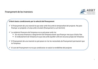 Finançament de les Inversions
9
Criteris basics condicionants per la selecció del finançament
 El finançament de una inversió te que estar amb línia amb la temporalitat del projecte. No pots
finançar un projecte a 3 anys amb circulant (finançament a curt termini)
 La solvència financera de l’empresa no es pot posar amb risc
 Els recursos financers a llarg termini de l’empresa tenen que finançar mes que el Actiu fixe
 El endeutament de l’empresa te que esta amb equilibri amb els recursos propis de l’empresa
 El finançament de una inversió no pot posar en risc les necessitats de finançament permanent que
te l’empresa
 El cost del finançament no te que condicionar en excés la rendibilitat del projecte
 