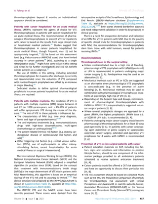 thromboprophylaxis beyond 6 months an individualised
approach should be considered.
Patients with cancer hospitalised for an acute medical
illness. LMWHs represent the agents of choice for VTE
thromboprophylaxis in patients with cancer hospitalised for
an acute medical illness. The recommendation of pharma-
cological thromboprophylaxis to prevent VTE for inpatients
with cancer is based on the results from large clinical trials
of hospitalised medical patients.36
Studies suggest that
thromboprophylaxis in cancer patients hospitalised for
acute medical illness, though frequent, may: (i) not be
appropriately targeted,37
(ii) be based on risk assessment
tools (e.g. Padua score or IMPROVE score) that have limited
accuracy in cancer patients38
(KRS, according to a single
retrospective study,39
might have some value in this setting
and needs to be further investigated) and (iii) not beneﬁt
cancer patients as a subgroup.40
The use of DOACs in this setting, including extended
thromboprophylaxis for 4 weeks after discharge, is currently
not recommended since the reduction of VTE compared
with standard heparin prophylaxis was offset by an increase
in major bleeding.41
Dedicated studies to deﬁne optimal pharmacological
prophylaxis in cancer patients hospitalised for acute medical
illness are required.
Patients with multiple myeloma. The incidence of VTE in
patients with multiple myeloma (MM) ranges between 8
and 22 per 1000 person-years, and w8%-10% of patients
will suffer symptomatic VTE during the course of the dis-
ease.42
The risk of VTE in these patients is inﬂuenced by:
 The characteristics of MM (e.g. time since diagnosis,
levels and type of paraproteinaemia)43-45
 The anti-myeloma treatments (e.g. immunomodulatory
drugs with high-dose dexamethasone, multi-agent
chemotherapy or anthracyclines)46-50
 The patient-related intrinsic risk factors (e.g. obesity, car-
diovascular disease or cardiovascular risk factors and
age)51
 Other triggering risk factors [e.g. central venous cathe-
ters (CVCs), use of erythropoietin or other colony-
stimulating factors, recent hospitalisation for acute
medical illness or surgical interventions].
The International Myeloma Working Group (IMWG), the
National Comprehensive Cancer Network (NCCN) and the
European Myeloma Network (EMN) adopted a simpliﬁed
algorithm (in practice since 2014), based on the concept
that treatment with immunomodulatory imide drugs
(IMiDs) is the major determinant of VTE risk in patients with
MM. Nevertheless, this algorithm is based on an empirical
scoring of the VTE risk and its accuracy is limited.52-56
The
clinical decision tool proposed by the IMWG/NCCN/EMN is
shown in Supplementary Table S5, available at https://doi.
org/10.1016/j.annonc.2022.12.014.
The IMPEDE VTE and the SAVED scores have been
recently proposed. These scores were derived from the
retrospective analysis of the Surveillance, Epidemiology and
End Results (SEER)eMedicare database (Supplementary
Table S6, available at https://doi.org/10.1016/j.annonc.
2022.12.014).57,58
Both scores showed borderline accuracy
and need independent validation in order to be proposed in
clinical practice.
There is a need for prospective derivation and validation
of an RAM for VTE in patients with MM. Due to the paucity
of speciﬁc clinical trials for thromboprophylaxis in patients
with MM, the recommendations for thromboprophylaxis
stem from those with solid tumours, except for patients
receiving IMiDs.59
Recommendations
Thromboprophylaxis in the surgical setting
 Unless contraindicated due to a high risk of bleeding,
pharmacological VTE prophylaxis with LMWH (preferred)
or UFH is recommended in patients undergoing major
cancer surgery [I, A]. Fondaparinux may be used as an
alternative [II, C].
 Mechanical methods such as IPC or GCSs are suggested
as an alternative when pharmacological VTE prophylaxis
is contraindicated (e.g. in the presence of active
bleeding) [II, B]. Mechanical methods may be used in
combination with pharmacological VTE prophylaxis in pa-
tients at exceedingly high risk of VTE [II, C].
 Depending on the heparin type and dosage, commence-
ment of pharmacological thromboprophylaxis with
LMWH or UFH 2-12 h preoperatively is suggested in can-
cer surgical patients [II, B].
 Where several prophylactic dosages are approved for a
given LMWH, the highest prophylactic LMWH dose o.d.
or 5000 IU UFH t.d.s. is recommended [II, A].
 Patients undergoing major cancer surgery should receive
pharmacological thromboprophylaxis for at least 10 days
post-operatively [I, A]. In patients with cancer undergo-
ing open abdominal or pelvic surgery or laparoscopic
colorectal cancer surgery, extended post-operative VTE
prophylaxis for 4 weeks with LMWH is recommended
[I, A].
Prevention of VTE in non-surgical patients with cancer
 Patient education materials on CAT, including risk fac-
tors, signs and symptoms and information on positive
lifestyle factors, should be one component of the infor-
mation package provided to all ambulatory patients
scheduled to receive systemic anticancer treatment
[III, A].
 Cancer patients should be offered a CAT risk assessment
and have an opportunity to discuss their particular risk
[III, B].
 VTE risk assessment should be based on validated RAMs
such as the KRS, the Prospective Comparison of Methods
for thromboembolic risk assessment with clinical
Perceptions and AwareneSS in real-life patients-Cancer-
Associated Thrombosis (COMPASS-CAT) or the Vienna
Cancer and Thrombosis Study (Vienna-CATS) nomogram
score [III, C].
A. Falanga et al. Annals of Oncology
Volume 34 - Issue 5 - 2023 https://doi.org/10.1016/j.annonc.2022.12.014 457
 