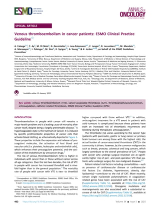 SPECIAL ARTICLE
Venous thromboembolism in cancer patients: ESMO Clinical Practice
Guideline5
A. Falanga1,2
, C. Ay3
, M. Di Nisio4
, G. Gerotziafas5
, L. Jara-Palomares6,7
, F. Langer8
, R. Lecumberri9,10
, M. Mandala11
,
A. Maraveyas12
, I. Pabinger3
, M. Sinn8
, K. Syrigos13
, A. Young14
& K. Jordan15,16
, on behalf of the ESMO Guidelines
Committee*
1
Division of Immunohaematology and Transfusion Medicine, Haemostasis and Thrombosis Center, Department of Oncology and Haematology, Hospital Papa Giovanni
XXIII, Bergamo; 2
University of Milan Bicocca, Department of Medicine and Surgery, Monza, Italy; 3
Department of Medicine I, Clinical Division of Haematology and
Haemostaseology, Comprehensive Cancer Center Vienna, Medical University of Vienna, Vienna, Austria; 4
Department of Medicine and Ageing Sciences, G. d’Annunzio
University, Chieti, Italy; 5
Sorbonne University, INSERM UMRS-938, Team “Cancer Vessels, Biology and Therapeutics”, Group “Cancer-Hemostasis-Angiogenesis”, Institut
Universitaire de Cancérologie, Consultation Thrombosis in Oncology (COTHON), Tenon-Saint Antoine Hospital, AP-HP, Paris, France; 6
Respiratory Department, Medical
Surgical Unit of Respiratory Diseases, Hospital Virgen del Rocio, Sevilla; 7
Centro de Investigación Biomédica en Red de Enfermedades Respiratorias (CIBERES), Instituto
de Salud Carlos III, Madrid, Spain; 8
Centre for Oncology, University Cancer Centre Hamburg (UCCH), II Medical Clinic and Polyclinic, University Medical Centre
Eppendorf, Hamburg, Germany; 9
Servicio de Hematología, Clínica Universidad de Navarra, Pamplona (Navarra); 10
CIBER-CV, Instituto de Salud Carlos III, Madrid, Spain;
11
University of Perugia, Unit of Medical Oncology, Santa Maria Misericordia Hospital, Perugia, Italy; 12
Queen’s Centre for Oncology and Haematology, Faculty of Health
Sciences, Hull York Medical School and Hull University Teaching Hospitals NHS Trust, Hull, UK; 13
Oncology Unit, 3rd Department of Medicine, School of Medicine,
National and Kapodistrian University of Athens, Athens, Greece; 14
Warwick Clinical Trials Unit, Warwick Medical School, University of Warwick, Coventry, UK;
15
Department of Hematology, Oncology and Palliative Medicine, Ernst von Bergmann Hospital, Potsdam; 16
Department of Rheumatology, Oncology and
Rheumatology, University Hospital Heidelberg, Heidelberg, Germany
Available online 10 January 2023
Key words: venous thromboembolism (VTE), cancer-associated thrombosis (CAT), thromboprophylaxis/prevention,
anticoagulation, catheter-related thrombosis, ESMO Clinical Practice Guideline (CPG)
INTRODUCTION
Thromboembolism in people with cancer still remains a
major health problem and is a leading cause of mortality after
cancer itself, despite being a largely preventable disease.1
A
hypercoagulable state is the hallmark of cancer. It is induced
by speciﬁc prothrombotic properties of cancer cells that
activate blood clotting, as schematically depicted in Figure 1.
These properties include the expression and release of pro-
coagulant molecules, the activation of host blood and
vascular cells (i.e. platelets, leukocytes and endothelial cells),
which enhances their procoagulant potential, and the acti-
vation of the endothelium by anticancer drugs.2
The risk of venous thromboembolism (VTE) is higher in
individuals with cancer than in those without cancer across
all age categories. Over the last two decades, the risk of VTE
in people with cancer has increased threefold and is nine-
fold higher than in the general population.3
The mortality
rate of people with cancer with VTE is two- to threefold
higher compared with those without VTE.3
In addition,
anticoagulant treatment for a VTE event in patients with
solid tumours is complicated because these patients have
both an increased risk of thrombotic recurrences and
bleeding during therapeutic anticoagulation.4
The thrombotic risk varies according to the cancer type
(patients with pancreatic, gastric or lung cancer or primary
brain tumours are among those with the highest risk); the
actual burden of cancer-associated thrombosis (CAT) in the
community is driven, however, by the common malignancies
such as breast, prostate, colorectal and lung cancers, which
largely contribute to the overall prevalence of CAT.5
People
with cancer who undergo surgical resection are at signiﬁ-
cantly higher risk of peri- and post-operative VTE than pa-
tients who undergo surgery for non-malignant diseases.6,7
Patient-related risk factors including comorbiditiesdsuch
as presence of cardiovascular disease or cardiovascular
risk factors (i.e. diabetes, hypertension, obesity, dys-
lipidaemia)dcontribute to the risk of CAT. More recently,
certain single nucleotide polymorphisms in coagulation-
related genes have been associated with the risk of CAT
(Supplementary Table S1, available at https://doi.org/10.
1016/j.annonc.2022.12.014). Oncogenic mutations and
rearrangements are also associated with a substantial in-
crease of risk for CAT (Supplementary Table S1, available at
https://doi.org/10.1016/j.annonc.2022.12.014).
*Correspondence to: ESMO Guidelines Committee, ESMO Head Ofﬁce, Via
Ginevra 4, 6900 Lugano, Switzerland
E-mail: clinicalguidelines@esmo.org (ESMO Guidelines Committee).
5
Note: Approved by the ESMO Guidelines Committee: August 2008, last
updated December 2022. This publication supersedes the previously published
versiondAnn Oncol. 2011;22 (suppl 6):vi85-vi92.
0923-7534/© 2023 European Society for Medical Oncology. Published by
Elsevier Ltd. All rights reserved.
452 https://doi.org/10.1016/j.annonc.2022.12.014 Volume 34 - Issue 5 - 2023
 