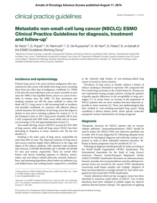 Metastatic non-small-cell lung cancer (NSCLC): ESMO
Clinical Practice Guidelines for diagnosis, treatment
and follow-up†
M. Reck1,2, S. Popat3,4, N. Reinmuth1,2, D. De Ruysscher5, K. M. Kerr6, S. Peters7 & on behalf of
the ESMO Guidelines Working Group*
1
Department of Thoracic Oncology, LungenClinic, Grosshansdorf; 2
Member of the German Center for Lung Research (DZL), Germany; 3
Royal Marsden Hospital NHS
Foundation Trust, London; 4
Royal Marsden Hospital NHS Foundation Trust, Surrey, UK; 5
Department of Radiation Oncology, University Hospitals Leuven/ KU Leuven,
Leuven, Belgium; 6
Department of Pathology, Aberdeen Royal Inﬁrmary and Aberdeen University Medical School, Aberdeen, UK; 7
Department of Oncology, Centre
Hospitalier Universitaire Vaudois (CHUV), Lausanne, Switzerland
incidence and epidemiology
Primary lung cancer is the most common malignancy after non-
melanocytic skin cancer with deaths from lung cancer exceeding
those from any other type of malignancy worldwide [1]. While
it has been the most important cause of cancer mortality in men
since the 1960s, it has equalled breast cancer as a cause of mor-
tality in women since the 1990s. To date, prevention and
smoking cessation are still the main methods to reduce the
death toll [2]. Lung cancer is still increasing both in incidence
and mortality worldwide. In countries with effective tobacco
control measures, the incidence of new lung cancer has begun to
decline in men and is reaching a plateau for women [3, 4]. In
the European Union in 2013, lung cancer mortality fell in men
(−6%) compared with 2009 while cancer death rates in women
are increasing (+7%) and approaching those of men [5].
Non-small-cell lung cancers (NSCLC) account for 85%–90%
of lung cancers, while small-cell lung cancer (SCLC) has been
decreasing in frequency in many countries over the last two
decades [1].
Smoking is the main cause of lung cancer, responsible for
more than 80% of cases. The observed variations in lung cancer
rates across countries largely reﬂect differences in the stage and
degree of the tobacco epidemic with reported crude incidence
rates between 2/100 000–80/100 000 and 1/100 000–39/100 000
for men and women, respectively. There are several other
known risk factors including exposure to asbestos, arsenic,
radon, and non-tobacco-related polycyclic aromatic hydrocar-
bons, and interesting hypotheses about indoor air pollution (e.g.
coal-fuelled stoves and cooking fumes) suspected to contribute
to the relatively high burden of non-smoking-related lung
cancer in women in some countries.
Prevalence of lung cancer in females without a history of
tobacco smoking is estimated to represent 19% compared with
9% of male lung carcinoma in the United States [6]. Women are
over-represented among younger patients, raising the question
of gender-speciﬁc differences in the susceptibility to lung carci-
nogens [7]. In recent times, an increase in the proportion of
NSCLC patients who are never smokers has been observed, es-
pecially in Asian countries [8]. These new epidemiological data
have resulted in ‘non-smoking-associated lung cancer’ being
considered a distinct disease entity, where speciﬁc molecular
and genetic tumour characteristics are being recognised.
diagnosis
Therapeutic decisions for NSCLC patients rely on tumour
subtype deﬁnition. Immunohistochemistry (IHC) should be
used to reduce the NSCLC-NOS (not otherwise speciﬁed) rate
to under 10% of cases diagnosed [9]. Obtaining adequate tissue
material for histological diagnosis and molecular testing is im-
portant in order to allow individual treatment decisions. Re-
biopsy at disease progression may be considered [10, 11].
Pathological diagnosis should generally be made according to
the World Health Organisation (WHO) classiﬁcation. The
International Association for the Study of Lung Cancer/
American Thoracic Society/European Respiratory Society
(IASLC/ATS/ERS) classiﬁcation document on adenocarcinoma,
however, provides new recommendations and also addresses im-
portant issues not covered by the current WHO classiﬁcation
concerning small biopsy samples and cytology. Adoption of
these recommendations is strongly advised [9], and will be inte-
grated into the revised 2015 WHO classiﬁcation.
Genetic alterations which are key oncogenic events have been
identiﬁed in numerous small subsets of NSCLC. Two of these
alterations have been validated as reliable targets for selective
pathway directed systemic therapy. The opportunity of applying
†
Approved by the ESMO Guidelines Working Group: February 2002, last update May
2014. This publication supersedes the previously published version—Ann Oncol 2012;
23 (Suppl. 7): vi56–vii64.
*Correspondence to: ESMO Guidelines Working Group, ESMO Head Ofﬁce, Via L. Taddei
4, CH-6962 Viganello-Lugano, Switzerland;
E-mail: clinicalguidelines@esmo.org
clinicalpractice
guidelines
clinical practice guidelines Annals of Oncology 00: 1–13, 2014
© The Author 2014. Published by Oxford University Press on behalf of the European Society for Medical Oncology.
All rights reserved. For permissions, please email: journals.permissions@oup.com.
Annals of Oncology Advance Access published August 11, 2014
 