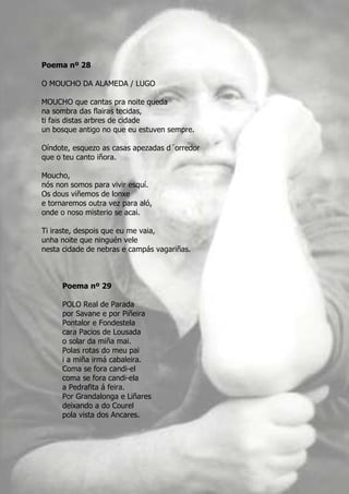 Poema nº 28

O MOUCHO DA ALAMEDA / LUGO

MOUCHO que cantas pra noite queda
na sombra das flairas tecidas,
ti fais distas arbres de cidade
un bosque antigo no que eu estuven sempre.

Oíndote, esquezo as casas apezadas d´orredor
que o teu canto iñora.

Moucho,
nós non somos para vivir esquí.
Os dous viñemos de lonxe
e tornaremos outra vez para aló,
onde o noso misterio se acai.

Ti iraste, despois que eu me vaia,
unha noite que ninguén vele
nesta cidade de nebras e campás vagariñas.



      Poema nº 29

      POLO Real de Parada
      por Savane e por Piñeira
      Pontalor e Fondestela
      cara Pacios de Lousada
      o solar da miña mai.
      Polas rotas do meu pai
      i a miña irmá cabaleira.
      Coma se fora candi-el
      coma se fora candi-ela
      a Pedrafita á feira.
      Por Grandalonga e Liñares
      deixando a do Courel
      pola vista dos Ancares.
 