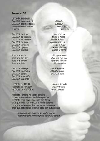 Poema nº 30

LETANÍA DE GALICIA
GALICIA digo eu ún di                       GALICIA
GALICIA decimos todos                       GALICIA
hastr’aos que calan din                       GALICIA
e saben                                          sabemos

GALICIA       da door                   chora á forza
GALICIA       da tristura               triste á forza
GALICIA       do silencio             calada á forza
GALICIA       da fame               emigrante á forza
GALICIA       vendada                    cega á forza
GALICIA       tapeada                    xorda á forza
GALICIA       atrelada                  queda á forza

libre   pra   servir                      libre pra servir
libre   pra   non ser                   libre pra non ser
libre   pra   morrer                    libre pra morrer
libre   pra   fuxir                         libre pra fuxir

GALICIA       labrega                  GALICIA nosa
GALICIA       mariñeira                GALICIA nosa
GALICIA       obreira                  GALICIA nosa
GALICIA       irmandiña
GALICIA       viva inda

recóllote da TERRA                      estás mui fonda
recóllote do PUEBLO                     estás n’il toda
recóllote da HISTORIA                   estás borrosa

recóllote i érgote no verbo enteiro
no verbo verdadeiro que fala o pueblo
recóllote pros novos que vein con forza
pros que inda non marcou a malla d’argola
pros que saben que ti podes ser outra cousa
pros que saben que o home pode ser outra cousa

         sabemos que ti podes ser outra cousa
         sabemos que o home pode ser outra cousa
 