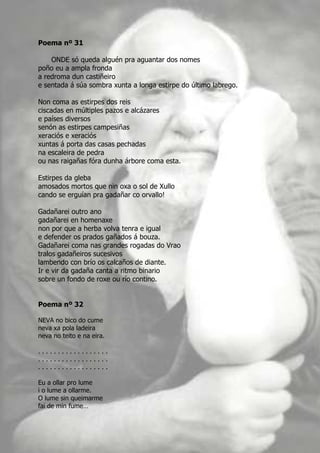 Poema nº 31

    ONDE só queda alguén pra aguantar dos nomes
poño eu a ampla fronda
a redroma dun castiñeiro
e sentada á súa sombra xunta a longa estirpe do último labrego.

Non coma as estirpes dos reis
ciscadas en múltiples pazos e alcázares
e países diversos
senón as estirpes campesiñas
xeraciós e xeraciós
xuntas á porta das casas pechadas
na escaleira de pedra
ou nas raigañas fóra dunha árbore coma esta.

Estirpes da gleba
amosados mortos que nin oxa o sol de Xullo
cando se erguían pra gadañar co orvallo!

Gadañarei outro ano
gadañarei en homenaxe
non por que a herba volva tenra e igual
e defender os prados gañados á bouza.
Gadañarei coma nas grandes rogadas do Vrao
tralos gadañeiros sucesivos
lambendo con brío os calcaños de diante.
Ir e vir da gadaña canta a ritmo binario
sobre un fondo de roxe ou río contino.


Poema nº 32

NEVA no bico do cume
neva xa pola ladeira
neva no teito e na eira.

..................
..................
..................

Eu a ollar pro lume
i o lume a ollarme.
O lume sin queimarme
fai de min fume…
 