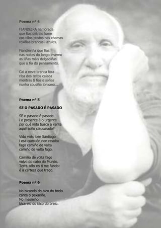 Poema nº 4

FIANDEIRA namorada
que fías detralo lume
cos ollos postos nas chamas
roxiñas brancas i azules.

Fiandieriña que fías
nas noites do longo inverno
as liñas máis delgadiñas
que o fío do pensamento.

Cai a neve branca fora
riba dos teitos calada
mentras ti fías e soñas
nunha cousiña lonxana...



Poema nº 5

SE O PASADO É PASADO

SE o pasado é pasado
i o presente é o urgente
por qué inda busca a xente
aquil soño clausurado?

Vido visto ben Santiago
i esa cuestión non resolta
fago camiño de volta
camiño de volta fago.

Camiño de volta fago
volvo do cabo do Mundo.
Terra sólo en ti me fundo:
é a certeza que trago.


Poema nº 6

No bicarelo do bico do brelo
canta o paxariño.
No mesmiño
bicarelo do bico do brelo.
 