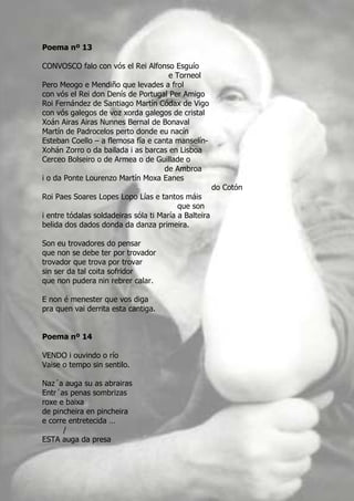 Poema nº 13

CONVOSCO falo con vós el Rei Alfonso Esguío
                                     e Torneol
Pero Meogo e Mendiño que levades a frol
con vós el Rei don Denís de Portugal Per Amigo
Roi Fernández de Santiago Martín Códax de Vigo
con vós galegos de voz xorda galegos de cristal
Xoán Airas Airas Nunnes Bernal de Bonaval
Martín de Padrocelos perto donde eu nacín
Esteban Coello – a flemosa fía e canta manselín-
Xohán Zorro o da bailada i as barcas en Lisboa
Cerceo Bolseiro o de Armea o de Guillade o
                                    de Ambroa
i o da Ponte Lourenzo Martín Moxa Eanes
                                                       do Cotón
Roi Paes Soares Lopes Lopo Lías e tantos máis
                                          que son
i entre tódalas soldadeiras sóla ti María a Balteira
belida dos dados donda da danza primeira.

Son eu trovadores do pensar
que non se debe ter por trovador
trovador que trova por trovar
sin ser da tal coita sofridor
que non pudera nin rebrer calar.

E non é menester que vos diga
pra quen vai derrita esta cantiga.


Poema nº 14

VENDO i ouvindo o río
Vaise o tempo sin sentilo.

Naz´a auga su as abrairas
Entr´as penas sombrizas
roxe e baixa
de pincheira en pincheira
e corre entretecida …
      /
ESTA auga da presa
 