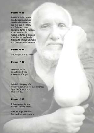 Poema nº 15

BRANCA, Uxío i Arturo
quedaranse no Futuro
quedaredes no Futuro
pra que siga o Pasado
e ti Galicia a durar
anque se funda o lousado
e caia neve no lar.
Anque se funda o lousado
e se descubra o faiado.
No coarto en que fun nado
e no mesmo leito ha nevar.


Poema nº 16

CHOVE pra que eu soñe...


Poema nº 17


LOAIRAS de sol
Ventaladas d´aire
E razadas d´auga!

                  /

DENDE nino pequeño
Voun ver sempre o ríu que amenteu
Que me fai ise aceno
Que sein eu.


Poema nº 18

RIBA da auga tecida
flaira d´abraira florida.

Riba da auga trenzada
flaigra d´abraira granada.
 
