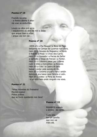 Poema nº 19

Ficando na anta
- a fiestra aberta á alba-
vía voar as anduriñas.

Levein os ollos prá serra
i esquecinme da alba de min e delas
que anque iban e viñan
i anque oía non oía …

                   Poema nº 20

                    HEIN d'ir o Pía Páxaro i a Boca do Faro
                   deitarme na Campa da Lucenza nun claro.
                   Hein d'ir á Devesa da Rogueira i a Donís
                   ó Rebolo á Pinza i ó Chao dos Carrís.
                   Hein d'ir a Lousada i a Pacios do Señor
                   a Santalla a Veiga de Forcas i a Fonlor.
                   Hein d'ir ó Cebreiro pasar por Liñares
                   rubir ó Iribio a Cervantes i a Ancares
                   Hein d'ir a Cido i a Castro de Brío
                   baixar i andar pola aurela do río.
                   Hein d'ir a Céramo cruzal'o Faro i entón
                   debrocar pra baixo cara Oéncia e León.
                   Hein d'ir a Vales i a Pena da Airexa
                   i a un eido solo onde ninguén me vexa.

Poema nº 21

Terras érmedas do Freixeiro!
Montes irados!
Pobos pobres
que se foron quedando nos ósos!

                                      Poema nº 22

                                      PAXAROS voando
                                      o ámeto do canto.

                                      Cada sitio
                                      ten un camiño
                                      que non vai
                                      máis alá.
 