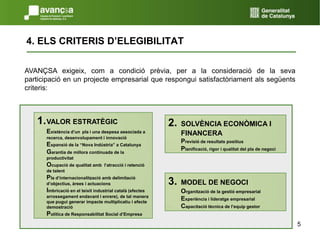 54. ELS CRITERIS D’ELEGIBILITATAVANÇSA exigeix, com a condició prèvia, per a la consideració de la seva participació en un projecte empresarial que respongui satisfactòriament als següents criteris:1.	VALOR ESTRATÈGICExistència d’unpla i una despesa associada a recerca, desenvolupament i innovació Expansió de la “Nova Indústria” a Catalunya  Garantia de millora continuada de la productivitatOcupació de qualitat amb  l’atracció i retenció de talentPla d’internacionalització amb delimitació d’objectius, àrees i actuacionsImbricació en el teixit industrial català (efectes arrossegament endavant i enrere), de tal manera que pugui generar impacte multiplicatiu i efecte demostració Política de Responsabilitat Social d’Empresa2.	SOLVÈNCIA ECONÒMICA I FINANCERAPrevisió de resultats positiusPlanificació, rigor i qualitat del pla de negoci 3. 	MODEL DE NEGOCIOrganització de la gestió empresarialExperiència i lideratge empresarial Capacitació tècnica de l’equip gestor