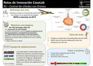 Retos de Innovación CavaLab
R5 – Control de viñedos con Drones
Objetivos estratégicos
Definición del reto
Equipo & colaboraciones
Del Plan Estratégico 2015-19:
“1.1. Generación de valor añadido:
La creación del producto y servicio basado en aplicación de las
mejoras tecnológicas y procedimientos de innovación”
“1.2. Optimización de la calidad y coste del producto:
Mediante el control de toda la cadena de valor del producto:
Control de los viñedos hasta la entrada de la uva en nuestras
instalaciones.”
 Mejora eficiencia y calidad
La prueba piloto se desarrollará entre
Vallformosa (cliente) y CatUAV (empresa
de drones) y Agrommaping (socio para
el análisis de imágenes y diagnóstico.
Es probable que ACCIO nos ayude a
definir una relación de colaboración más
estrecha.
• Prueba piloto completada Ago-Oct 2016
• Análisis alcance 2017
• Desarrollo nuevas soluciones
Clave de éxito
• Preparar y acodar bien la prueba piloto de julio 2016
• Definir bien el reto de colaboración entre las
empresas; win-win-win
EXPLORACIÓN 2ª fase
Fases y acciones
¿Podemos mejorar el proceso de control de
los viñedos con la ayuda de tecnología?
RETO a concretar en 2017
 
